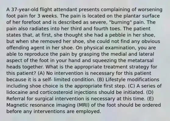 A 37-year-old flight attendant presents complaining of worsening foot pain for 3 weeks. The pain is located on the plantar surface of her forefoot and is described as severe, "burning" pain. The pain also radiates into her third and fourth toes. The patient states that, at first, she thought she had a pebble in her shoe, but when she removed her shoe, she could not find any obvious offending agent in her shoe. On physical examination, you are able to reproduce the pain by grasping the medial and lateral aspect of the foot in your hand and squeezing the metatarsal heads together. What is the appropriate treatment strategy for this patient? (A) No intervention is necessary for this patient because it is a self- limited condition. (B) Lifestyle modifications including shoe choice is the appropriate first step. (C) A series of lidocaine and corticosteroid injections should be initiated. (D) Referral for surgical intervention is necessary at this time. (E) Magnetic resonance imaging (MRI) of the foot should be ordered before any interventions are employed.