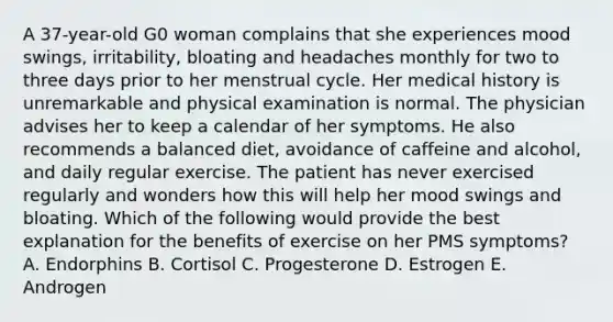 A 37-year-old G0 woman complains that she experiences mood swings, irritability, bloating and headaches monthly for two to three days prior to her menstrual cycle. Her medical history is unremarkable and physical examination is normal. The physician advises her to keep a calendar of her symptoms. He also recommends a balanced diet, avoidance of caffeine and alcohol, and daily regular exercise. The patient has never exercised regularly and wonders how this will help her mood swings and bloating. Which of the following would provide the best explanation for the benefits of exercise on her PMS symptoms? A. Endorphins B. Cortisol C. Progesterone D. Estrogen E. Androgen