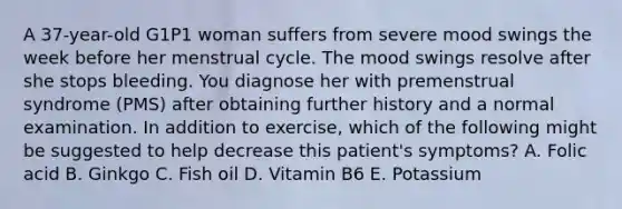 A 37-year-old G1P1 woman suffers from severe mood swings the week before her menstrual cycle. The mood swings resolve after she stops bleeding. You diagnose her with premenstrual syndrome (PMS) after obtaining further history and a normal examination. In addition to exercise, which of the following might be suggested to help decrease this patient's symptoms? A. Folic acid B. Ginkgo C. Fish oil D. Vitamin B6 E. Potassium