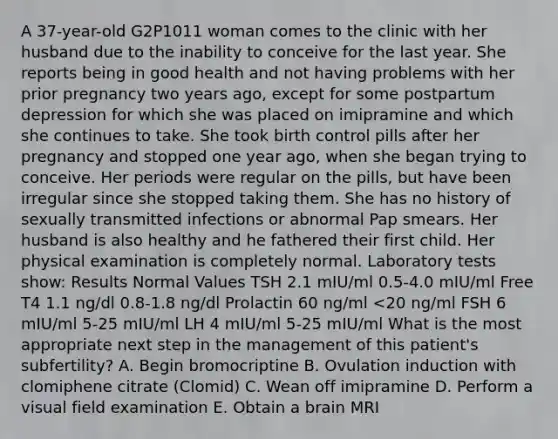 A 37-year-old G2P1011 woman comes to the clinic with her husband due to the inability to conceive for the last year. She reports being in good health and not having problems with her prior pregnancy two years ago, except for some postpartum depression for which she was placed on imipramine and which she continues to take. She took birth control pills after her pregnancy and stopped one year ago, when she began trying to conceive. Her periods were regular on the pills, but have been irregular since she stopped taking them. She has no history of sexually transmitted infections or abnormal Pap smears. Her husband is also healthy and he fathered their first child. Her physical examination is completely normal. Laboratory tests show: Results Normal Values TSH 2.1 mIU/ml 0.5-4.0 mIU/ml Free T4 1.1 ng/dl 0.8-1.8 ng/dl Prolactin 60 ng/ml <20 ng/ml FSH 6 mIU/ml 5-25 mIU/ml LH 4 mIU/ml 5-25 mIU/ml What is the most appropriate next step in the management of this patient's subfertility? A. Begin bromocriptine B. Ovulation induction with clomiphene citrate (Clomid) C. Wean off imipramine D. Perform a visual field examination E. Obtain a brain MRI