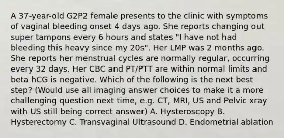 A 37-year-old G2P2 female presents to the clinic with symptoms of vaginal bleeding onset 4 days ago. She reports changing out super tampons every 6 hours and states "I have not had bleeding this heavy since my 20s". Her LMP was 2 months ago. She reports her menstrual cycles are normally regular, occurring every 32 days. Her CBC and PT/PTT are within normal limits and beta hCG is negative. Which of the following is the next best step? (Would use all imaging answer choices to make it a more challenging question next time, e.g. CT, MRI, US and Pelvic xray with US still being correct answer) A. Hysteroscopy B. Hysterectomy C. Transvaginal Ultrasound D. Endometrial ablation