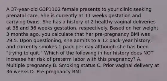 A 37-year-old G3P1102 female presents to your clinic seeking prenatal care. She is currently at 11 weeks gestation and carrying twins. She has a history of 2 healthy vaginal deliveries at 38 and 36 weeks gestation, respectively. Based on her weight 3 months ago, you calculate that her pre-pregnancy BMI was 29.5. Upon questioning, she admits to a 12 pack-year history, and currently smokes 1 pack per day although she has been "trying to quit." Which of the following in her history does NOT increase her risk of preterm labor with this pregnancy? A. Multiple pregnancy B. Smoking status C. Prior vaginal delivery at 36 weeks D. Pre-pregnancy BMI