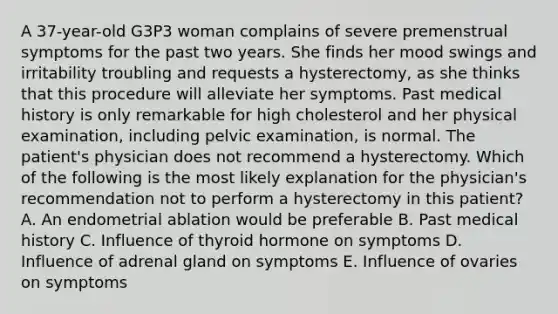 A 37-year-old G3P3 woman complains of severe premenstrual symptoms for the past two years. She finds her mood swings and irritability troubling and requests a hysterectomy, as she thinks that this procedure will alleviate her symptoms. Past medical history is only remarkable for high cholesterol and her physical examination, including pelvic examination, is normal. The patient's physician does not recommend a hysterectomy. Which of the following is the most likely explanation for the physician's recommendation not to perform a hysterectomy in this patient? A. An endometrial ablation would be preferable B. Past medical history C. Influence of thyroid hormone on symptoms D. Influence of adrenal gland on symptoms E. Influence of ovaries on symptoms