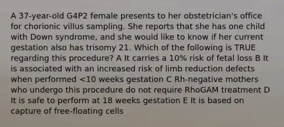 A 37-year-old G4P2 female presents to her obstetrician's office for chorionic villus sampling. She reports that she has one child with Down syndrome, and she would like to know if her current gestation also has trisomy 21. Which of the following is TRUE regarding this procedure? A It carries a 10% risk of fetal loss B It is associated with an increased risk of limb reduction defects when performed <10 weeks gestation C Rh-negative mothers who undergo this procedure do not require RhoGAM treatment D It is safe to perform at 18 weeks gestation E It is based on capture of free-floating cells