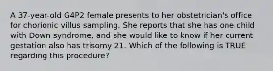 A 37-year-old G4P2 female presents to her obstetrician's office for chorionic villus sampling. She reports that she has one child with Down syndrome, and she would like to know if her current gestation also has trisomy 21. Which of the following is TRUE regarding this procedure?