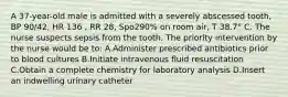 A 37-year-old male is admitted with a severely abscessed tooth, BP 90/42, HR 136 , RR 28, Spo290% on room air, T 38.7° C. The nurse suspects sepsis from the tooth. The priority intervention by the nurse would be to: A.Administer prescribed antibiotics prior to blood cultures B.Initiate intravenous fluid resuscitation C.Obtain a complete chemistry for laboratory analysis D.Insert an indwelling urinary catheter