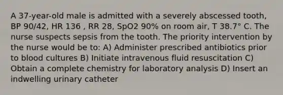 A 37-year-old male is admitted with a severely abscessed tooth, BP 90/42, HR 136 , RR 28, SpO2 90% on room air, T 38.7° C. The nurse suspects sepsis from the tooth. The priority intervention by the nurse would be to: A) Administer prescribed antibiotics prior to blood cultures B) Initiate intravenous fluid resuscitation C) Obtain a complete chemistry for laboratory analysis D) Insert an indwelling urinary catheter