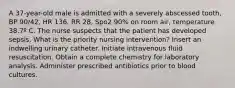 A 37-year-old male is admitted with a severely abscessed tooth, BP 90/42, HR 136, RR 28, Spo2 90% on room air, temperature 38.7º C. The nurse suspects that the patient has developed sepsis. What is the priority nursing intervention? Insert an indwelling urinary catheter. Initiate intravenous fluid resuscitation. Obtain a complete chemistry for laboratory analysis. Administer prescribed antibiotics prior to blood cultures.