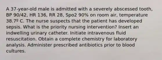 A 37-year-old male is admitted with a severely abscessed tooth, BP 90/42, HR 136, RR 28, Spo2 90% on room air, temperature 38.7º C. The nurse suspects that the patient has developed sepsis. What is the priority nursing intervention? Insert an indwelling urinary catheter. Initiate intravenous fluid resuscitation. Obtain a complete chemistry for laboratory analysis. Administer prescribed antibiotics prior to blood cultures.