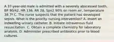 A 37-year-old male is admitted with a severely abscessed tooth, BP 90/42, HR 136, RR 28, Spo2 90% on room air, temperature 38.7º C. The nurse suspects that the patient has developed sepsis. What is the priority nursing intervention? A. Insert an indwelling urinary catheter. B. Initiate intravenous fluid resuscitation. C. Obtain a complete chemistry for laboratory analysis. D. Administer prescribed antibiotics prior to blood cultures.