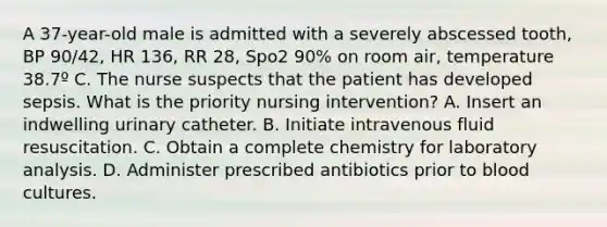 A 37-year-old male is admitted with a severely abscessed tooth, BP 90/42, HR 136, RR 28, Spo2 90% on room air, temperature 38.7º C. The nurse suspects that the patient has developed sepsis. What is the priority nursing intervention? A. Insert an indwelling urinary catheter. B. Initiate intravenous fluid resuscitation. C. Obtain a complete chemistry for laboratory analysis. D. Administer prescribed antibiotics prior to blood cultures.