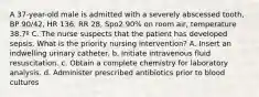 A 37-year-old male is admitted with a severely abscessed tooth, BP 90/42, HR 136, RR 28, Spo2 90% on room air, temperature 38.7º C. The nurse suspects that the patient has developed sepsis. What is the priority nursing intervention? A. Insert an indwelling urinary catheter. b. Initiate intravenous fluid resuscitation. c. Obtain a complete chemistry for laboratory analysis. d. Administer prescribed antibiotics prior to blood cultures