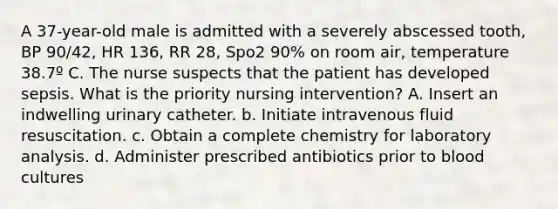 A 37-year-old male is admitted with a severely abscessed tooth, BP 90/42, HR 136, RR 28, Spo2 90% on room air, temperature 38.7º C. The nurse suspects that the patient has developed sepsis. What is the priority nursing intervention? A. Insert an indwelling urinary catheter. b. Initiate intravenous fluid resuscitation. c. Obtain a complete chemistry for laboratory analysis. d. Administer prescribed antibiotics prior to blood cultures