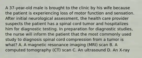 A 37-year-old male is brought to the clinic by his wife because the patient is experiencing loss of motor function and sensation. After initial neurological assessment, the health care provider suspects the patient has a spinal cord tumor and hospitalizes him for diagnostic testing. In preparation for diagnostic studies, the nurse will inform the patient that the most commonly used study to diagnosis spinal cord compression from a tumor is what? A. A magnetic resonance imaging (MRI) scan B. A computed tomography (CT) scan C. An ultrasound D. An X-ray
