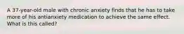 A 37-year-old male with chronic anxiety finds that he has to take more of his antianxiety medication to achieve the same effect. What is this called?