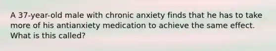 A 37-year-old male with chronic anxiety finds that he has to take more of his antianxiety medication to achieve the same effect. What is this called?