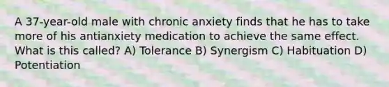 A 37-year-old male with chronic anxiety finds that he has to take more of his antianxiety medication to achieve the same effect. What is this called? A) Tolerance B) Synergism C) Habituation D) Potentiation