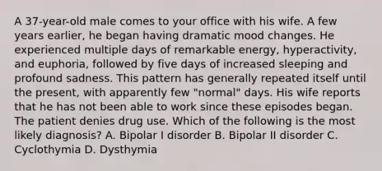 A 37-year-old male comes to your office with his wife. A few years earlier, he began having dramatic mood changes. He experienced multiple days of remarkable energy, hyperactivity, and euphoria, followed by five days of increased sleeping and profound sadness. This pattern has generally repeated itself until the present, with apparently few "normal" days. His wife reports that he has not been able to work since these episodes began. The patient denies drug use. Which of the following is the most likely diagnosis? A. Bipolar I disorder B. Bipolar II disorder C. Cyclothymia D. Dysthymia