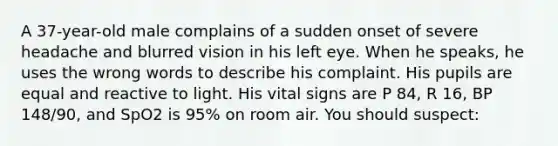 A​ 37-year-old male complains of a sudden onset of severe headache and blurred vision in his left eye. When he​ speaks, he uses the wrong words to describe his complaint. His pupils are equal and reactive to light. His vital signs are P​ 84, R​ 16, BP​ 148/90, and SpO2 is​ 95% on room air. You should​ suspect: