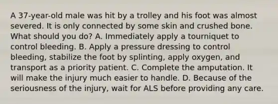 A​ 37-year-old male was hit by a trolley and his foot was almost severed. It is only connected by some skin and crushed bone. What should you​ do? A. Immediately apply a tourniquet to control bleeding. B. Apply a pressure dressing to control​ bleeding, stabilize the foot by​ splinting, apply​ oxygen, and transport as a priority patient. C. Complete the amputation. It will make the injury much easier to handle. D. Because of the seriousness of the​ injury, wait for ALS before providing any care.