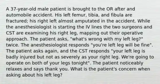 A 37-year-old male patient is brought to the OR after and automobile accident. His left femur, tibia, and fibula are fractured; his right left almost amputated in the accident. While the anesthesiologist is starting the IV lines the two surgeons and CST are examining his right leg, mapping out their operative approach. The patient asks, "what's wrong with my left leg?" twice. The anesthesiologist responds "you're left leg will be fine". The patient asks again, and the CST responds "your left leg is badly injured but not as severely as your right leg. We're going to operate on both of your legs tonight". The patient noticeably relaxes and says thank you. What is the patient's concern when asking about his left leg?