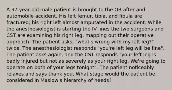 A 37-year-old male patient is brought to the OR after and automobile accident. His left femur, tibia, and fibula are fractured; his right left almost amputated in the accident. While the anesthesiologist is starting the IV lines the two surgeons and CST are examining his right leg, mapping out their operative approach. The patient asks, "what's wrong with my left leg?" twice. The anesthesiologist responds "you're left leg will be fine". The patient asks again, and the CST responds "your left leg is badly injured but not as severely as your right leg. We're going to operate on both of your legs tonight". The patient noticeably relaxes and says thank you. What stage would the patient be considered in Maslow's hierarchy of needs?