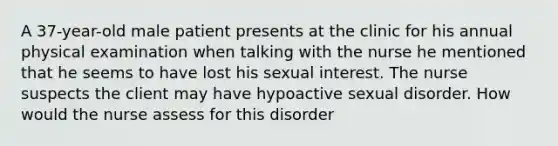 A 37-year-old male patient presents at the clinic for his annual physical examination when talking with the nurse he mentioned that he seems to have lost his sexual interest. The nurse suspects the client may have hypoactive sexual disorder. How would the nurse assess for this disorder