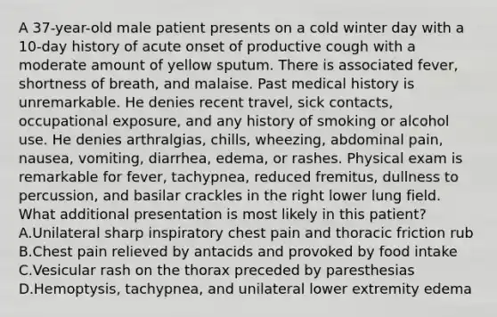 A 37-year-old male patient presents on a cold winter day with a 10-day history of acute onset of productive cough with a moderate amount of yellow sputum. There is associated fever, shortness of breath, and malaise. Past medical history is unremarkable. He denies recent travel, sick contacts, occupational exposure, and any history of smoking or alcohol use. He denies arthralgias, chills, wheezing, abdominal pain, nausea, vomiting, diarrhea, edema, or rashes. Physical exam is remarkable for fever, tachypnea, reduced fremitus, dullness to percussion, and basilar crackles in the right lower lung field. What additional presentation is most likely in this patient? A.Unilateral sharp inspiratory chest pain and thoracic friction rub B.Chest pain relieved by antacids and provoked by food intake C.Vesicular rash on the thorax preceded by paresthesias D.Hemoptysis, tachypnea, and unilateral lower extremity edema