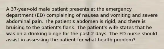 A 37-year-old male patient presents at the emergency department (ED) complaining of nausea and vomiting and severe abdominal pain. The patient's abdomen is rigid, and there is bruising to the patient's flank. The patient's wife states that he was on a drinking binge for the past 2 days. The ED nurse should assist in assessing the patient for what health problem?