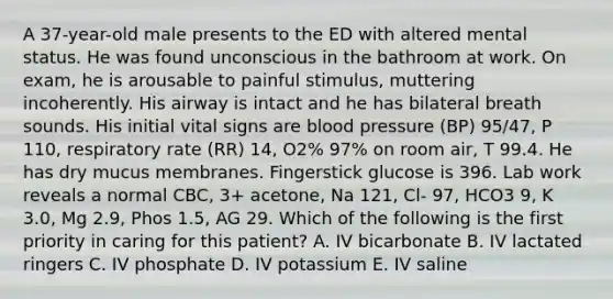 A 37-year-old male presents to the ED with altered mental status. He was found unconscious in the bathroom at work. On exam, he is arousable to painful stimulus, muttering incoherently. His airway is intact and he has bilateral breath sounds. His initial vital signs are blood pressure (BP) 95/47, P 110, respiratory rate (RR) 14, O2% 97% on room air, T 99.4. He has dry mucus membranes. Fingerstick glucose is 396. Lab work reveals a normal CBC, 3+ acetone, Na 121, Cl- 97, HCO3 9, K 3.0, Mg 2.9, Phos 1.5, AG 29. Which of the following is the first priority in caring for this patient? A. IV bicarbonate B. IV lactated ringers C. IV phosphate D. IV potassium E. IV saline