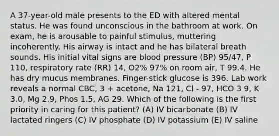 A 37-year-old male presents to the ED with altered mental status. He was found unconscious in the bathroom at work. On exam, he is arousable to painful stimulus, muttering incoherently. His airway is intact and he has bilateral breath sounds. His initial vital signs are blood pressure (BP) 95/47, P 110, respiratory rate (RR) 14, O2% 97% on room air, T 99.4. He has dry mucus membranes. Finger-stick glucose is 396. Lab work reveals a normal CBC, 3 + acetone, Na 121, Cl - 97, HCO 3 9, K 3.0, Mg 2.9, Phos 1.5, AG 29. Which of the following is the first priority in caring for this patient? (A) IV bicarbonate (B) IV lactated ringers (C) IV phosphate (D) IV potassium (E) IV saline