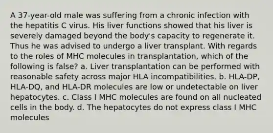 A 37-year-old male was suffering from a chronic infection with the hepatitis C virus. His liver functions showed that his liver is severely damaged beyond the body's capacity to regenerate it. Thus he was advised to undergo a liver transplant. With regards to the roles of MHC molecules in transplantation, which of the following is false? a. Liver transplantation can be performed with reasonable safety across major HLA incompatibilities. b. HLA-DP, HLA-DQ, and HLA-DR molecules are low or undetectable on liver hepatocytes. c. Class I MHC molecules are found on all nucleated cells in the body. d. The hepatocytes do not express class I MHC molecules