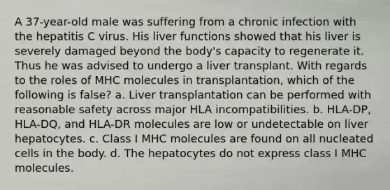 A 37-year-old male was suffering from a chronic infection with the hepatitis C virus. His liver functions showed that his liver is severely damaged beyond the body's capacity to regenerate it. Thus he was advised to undergo a liver transplant. With regards to the roles of MHC molecules in transplantation, which of the following is false? a. Liver transplantation can be performed with reasonable safety across major HLA incompatibilities. b. HLA-DP, HLA-DQ, and HLA-DR molecules are low or undetectable on liver hepatocytes. c. Class I MHC molecules are found on all nucleated cells in the body. d. The hepatocytes do not express class I MHC molecules.