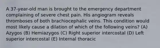 A 37-year-old man is brought to the emergency department complaining of severe chest pain. His angiogram reveals thromboses of both brachiocephalic veins. This condition would most likely cause a dilation of which of the following veins? (A) Azygos (B) Hemiazygos (C) Right superior intercostal (D) Left superior intercostal (E) Internal thoracic