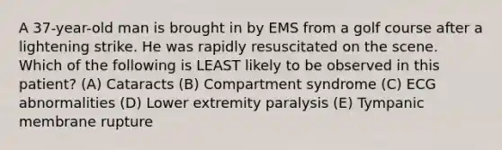 A 37-year-old man is brought in by EMS from a golf course after a lightening strike. He was rapidly resuscitated on the scene. Which of the following is LEAST likely to be observed in this patient? (A) Cataracts (B) Compartment syndrome (C) ECG abnormalities (D) Lower extremity paralysis (E) Tympanic membrane rupture