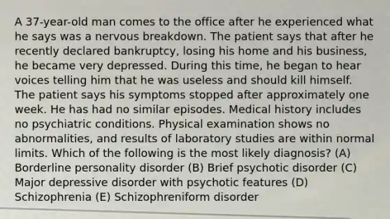 A 37-year-old man comes to the office after he experienced what he says was a nervous breakdown. The patient says that after he recently declared bankruptcy, losing his home and his business, he became very depressed. During this time, he began to hear voices telling him that he was useless and should kill himself. The patient says his symptoms stopped after approximately one week. He has had no similar episodes. Medical history includes no psychiatric conditions. Physical examination shows no abnormalities, and results of laboratory studies are within normal limits. Which of the following is the most likely diagnosis? (A) Borderline personality disorder (B) Brief psychotic disorder (C) Major depressive disorder with psychotic features (D) Schizophrenia (E) Schizophreniform disorder