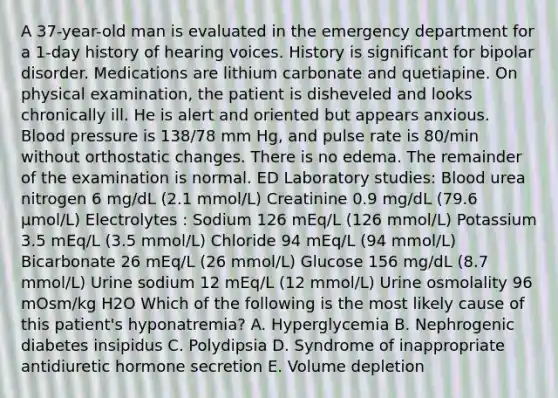 A 37-year-old man is evaluated in the emergency department for a 1-day history of hearing voices. History is significant for bipolar disorder. Medications are lithium carbonate and quetiapine. On physical examination, the patient is disheveled and looks chronically ill. He is alert and oriented but appears anxious. Blood pressure is 138/78 mm Hg, and pulse rate is 80/min without orthostatic changes. There is no edema. The remainder of the examination is normal. ED Laboratory studies: Blood urea nitrogen 6 mg/dL (2.1 mmol/L) Creatinine 0.9 mg/dL (79.6 µmol/L) Electrolytes : Sodium 126 mEq/L (126 mmol/L) Potassium 3.5 mEq/L (3.5 mmol/L) Chloride 94 mEq/L (94 mmol/L) Bicarbonate 26 mEq/L (26 mmol/L) Glucose 156 mg/dL (8.7 mmol/L) Urine sodium 12 mEq/L (12 mmol/L) Urine osmolality 96 mOsm/kg H2O Which of the following is the most likely cause of this patient's hyponatremia? A. Hyperglycemia B. Nephrogenic diabetes insipidus C. Polydipsia D. Syndrome of inappropriate antidiuretic hormone secretion E. Volume depletion