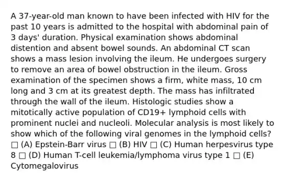 A 37-year-old man known to have been infected with HIV for the past 10 years is admitted to the hospital with abdominal pain of 3 days' duration. Physical examination shows abdominal distention and absent bowel sounds. An abdominal CT scan shows a mass lesion involving the ileum. He undergoes surgery to remove an area of bowel obstruction in the ileum. Gross examination of the specimen shows a firm, white mass, 10 cm long and 3 cm at its greatest depth. The mass has infiltrated through the wall of the ileum. Histologic studies show a mitotically active population of CD19+ lymphoid cells with prominent nuclei and nucleoli. Molecular analysis is most likely to show which of the following viral genomes in the lymphoid cells? □ (A) Epstein-Barr virus □ (B) HIV □ (C) Human herpesvirus type 8 □ (D) Human T-cell leukemia/lymphoma virus type 1 □ (E) Cytomegalovirus