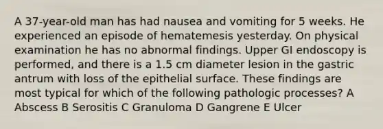 A 37-year-old man has had nausea and vomiting for 5 weeks. He experienced an episode of hematemesis yesterday. On physical examination he has no abnormal findings. Upper GI endoscopy is performed, and there is a 1.5 cm diameter lesion in the gastric antrum with loss of the epithelial surface. These findings are most typical for which of the following pathologic processes? A Abscess B Serositis C Granuloma D Gangrene E Ulcer