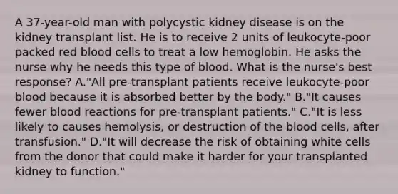 A 37-year-old man with polycystic kidney disease is on the kidney transplant list. He is to receive 2 units of leukocyte-poor packed red blood cells to treat a low hemoglobin. He asks the nurse why he needs this type of blood. What is the nurse's best response? A."All pre-transplant patients receive leukocyte-poor blood because it is absorbed better by the body." B."It causes fewer blood reactions for pre-transplant patients." C."It is less likely to causes hemolysis, or destruction of the blood cells, after transfusion." D."It will decrease the risk of obtaining white cells from the donor that could make it harder for your transplanted kidney to function."