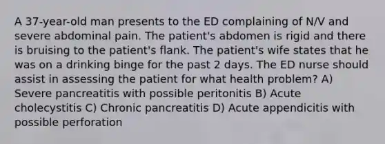 A 37-year-old man presents to the ED complaining of N/V and severe abdominal pain. The patient's abdomen is rigid and there is bruising to the patient's flank. The patient's wife states that he was on a drinking binge for the past 2 days. The ED nurse should assist in assessing the patient for what health problem? A) Severe pancreatitis with possible peritonitis B) Acute cholecystitis C) Chronic pancreatitis D) Acute appendicitis with possible perforation