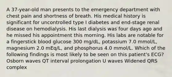 A 37-year-old man presents to the emergency department with chest pain and shortness of breath. His medical history is significant for uncontrolled type I diabetes and end-stage renal disease on hemodialysis. His last dialysis was four days ago and he missed his appointment this morning. His labs are notable for a fingerstick blood glucose 300 mg/dL, potassium 7.0 mmol/L, magnesium 2.0 mEq/L, and phosphorus 4.0 mmol/L. Which of the following findings is most likely to be seen on this patient's ECG? Osborn waves QT interval prolongation U waves Widened QRS complex