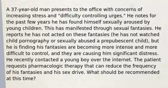 A 37-year-old man presents to the office with concerns of increasing stress and "difficulty controlling urges." He notes for the past few years he has found himself sexually aroused by young children. This has manifested through sexual fantasies. He reports he has not acted on these fantasies (he has not watched child pornography or sexually abused a prepubescent child), but he is finding his fantasies are becoming more intense and more difficult to control, and they are causing him significant distress. He recently contacted a young boy over the internet. The patient requests pharmacologic therapy that can reduce the frequency of his fantasies and his sex drive. What should be recommended at this time?