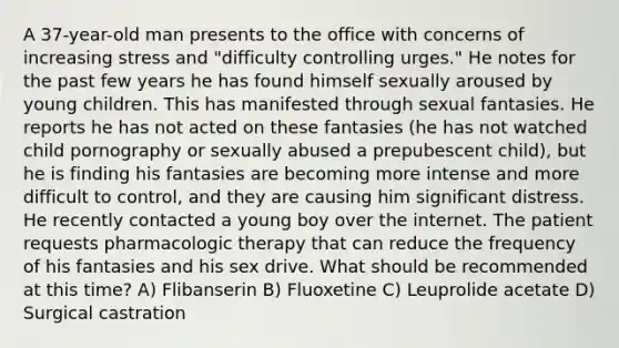 A 37-year-old man presents to the office with concerns of increasing stress and "difficulty controlling urges." He notes for the past few years he has found himself sexually aroused by young children. This has manifested through sexual fantasies. He reports he has not acted on these fantasies (he has not watched child pornography or sexually abused a prepubescent child), but he is finding his fantasies are becoming more intense and more difficult to control, and they are causing him significant distress. He recently contacted a young boy over the internet. The patient requests pharmacologic therapy that can reduce the frequency of his fantasies and his sex drive. What should be recommended at this time? A) Flibanserin B) Fluoxetine C) Leuprolide acetate D) Surgical castration