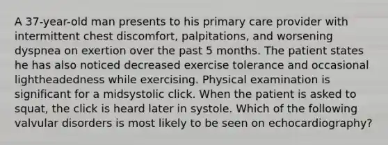 A 37-year-old man presents to his primary care provider with intermittent chest discomfort, palpitations, and worsening dyspnea on exertion over the past 5 months. The patient states he has also noticed decreased exercise tolerance and occasional lightheadedness while exercising. Physical examination is significant for a midsystolic click. When the patient is asked to squat, the click is heard later in systole. Which of the following valvular disorders is most likely to be seen on echocardiography?