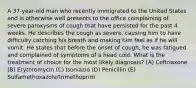 A 37-year-old man who recently immigrated to the United States and is otherwise well presents to the office complaining of severe paroxysms of cough that have persisted for the past 4 weeks. He describes the cough as severe, causing him to have difficulty catching his breath and making him feel as if he will vomit. He states that before the onset of cough, he was fatigued and complained of symptoms of a head cold. What is the treatment of choice for the most likely diagnosis? (A) Ceftriaxone (B) Erythromycin (C) Isoniazid (D) Penicillin (E) Sulfamethoxazole/trimethoprim