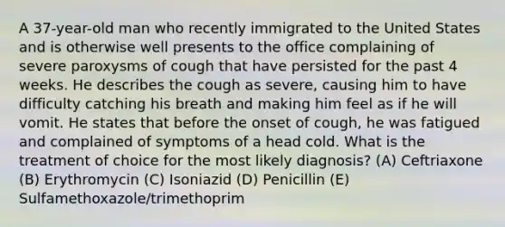 A 37-year-old man who recently immigrated to the United States and is otherwise well presents to the office complaining of severe paroxysms of cough that have persisted for the past 4 weeks. He describes the cough as severe, causing him to have difficulty catching his breath and making him feel as if he will vomit. He states that before the onset of cough, he was fatigued and complained of symptoms of a head cold. What is the treatment of choice for the most likely diagnosis? (A) Ceftriaxone (B) Erythromycin (C) Isoniazid (D) Penicillin (E) Sulfamethoxazole/trimethoprim