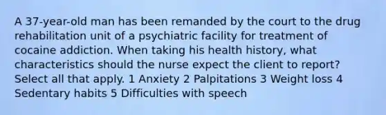 A 37-year-old man has been remanded by the court to the drug rehabilitation unit of a psychiatric facility for treatment of cocaine addiction. When taking his health history, what characteristics should the nurse expect the client to report? Select all that apply. 1 Anxiety 2 Palpitations 3 Weight loss 4 Sedentary habits 5 Difficulties with speech