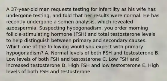 A 37-year-old man requests testing for infertility as his wife has undergone testing, and told that her results were normal. He has recently undergone a semen analysis, which revealed azoospermia. Suspecting hypogonadism, you order morning follicle-stimulating hormone (FSH) and total testosterone levels to help distinguish between primary and secondary causes. Which one of the following would you expect with primary hypogonadism? A. Normal levels of both FSH and testosterone B. Low levels of both FSH and testosterone C. Low FSH and increased testosterone D. High FSH and low testosterone E. High levels of both FSH and testosterone