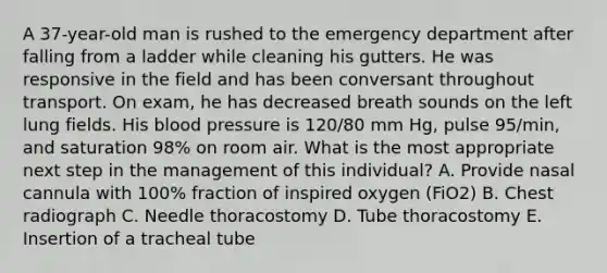 A 37-year-old man is rushed to the emergency department after falling from a ladder while cleaning his gutters. He was responsive in the field and has been conversant throughout transport. On exam, he has decreased breath sounds on the left lung fields. His blood pressure is 120/80 mm Hg, pulse 95/min, and saturation 98% on room air. What is the most appropriate next step in the management of this individual? A. Provide nasal cannula with 100% fraction of inspired oxygen (FiO2) B. Chest radiograph C. Needle thoracostomy D. Tube thoracostomy E. Insertion of a tracheal tube